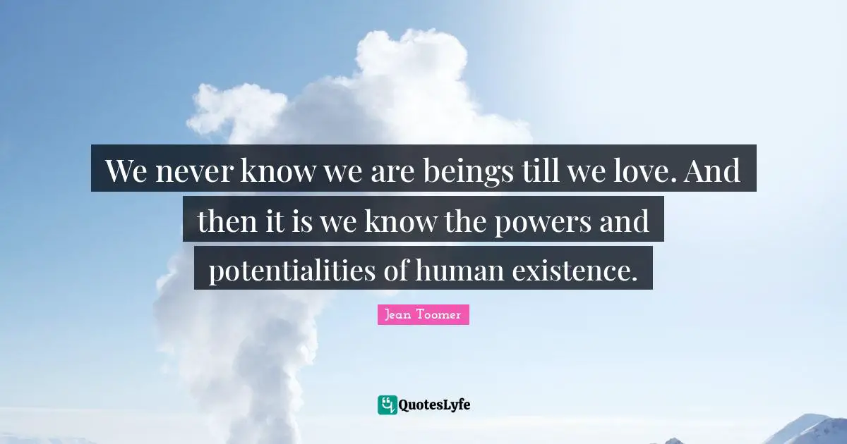 We never know we are beings till we love. And then it is we know the powers and potentialities of human existence.