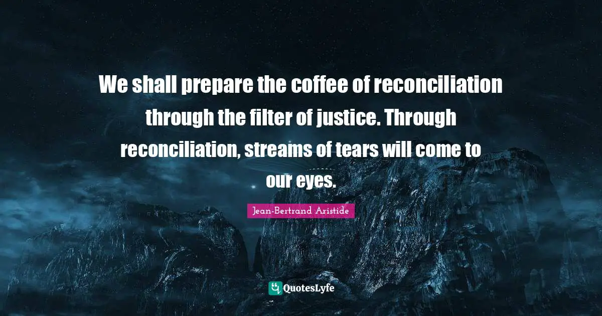 We shall prepare the coffee of reconciliation through the filter of justice. Through reconciliation, streams of tears will come to our eyes.