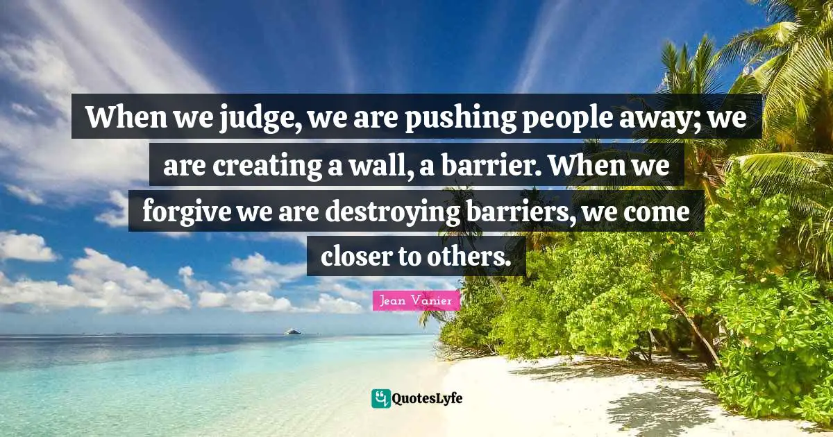 Jean Vanier Quotes: "When we judge, we are pushing people away; we are creating a wall, a barrier. When we forgive we are destroying barriers, we come closer to others."