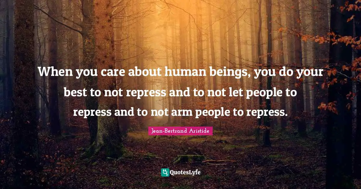 When you care about human beings, you do your best to not repress and to not let people to repress and to not arm people to repress.