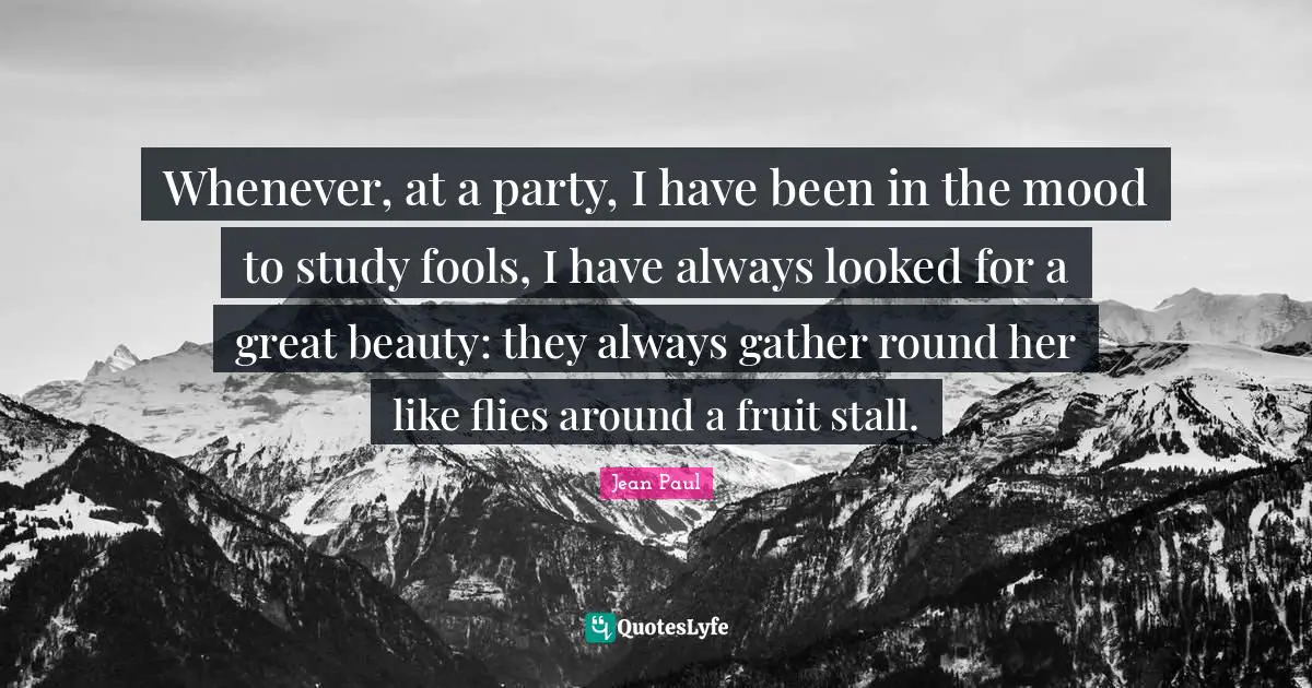 Whenever, at a party, I have been in the mood to study fools, I have always looked for a great beauty: they always gather round her like flies around a fruit stall.