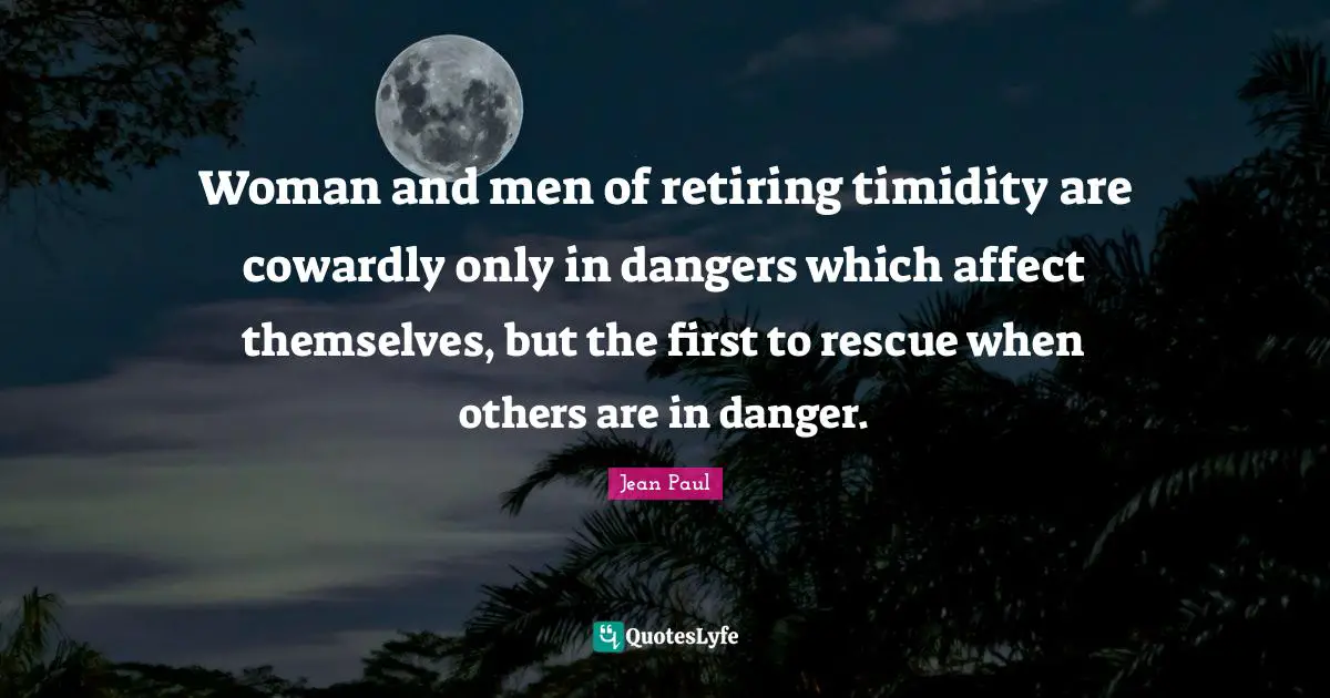 Woman and men of retiring timidity are cowardly only in dangers which affect themselves, but the first to rescue when others are in danger.