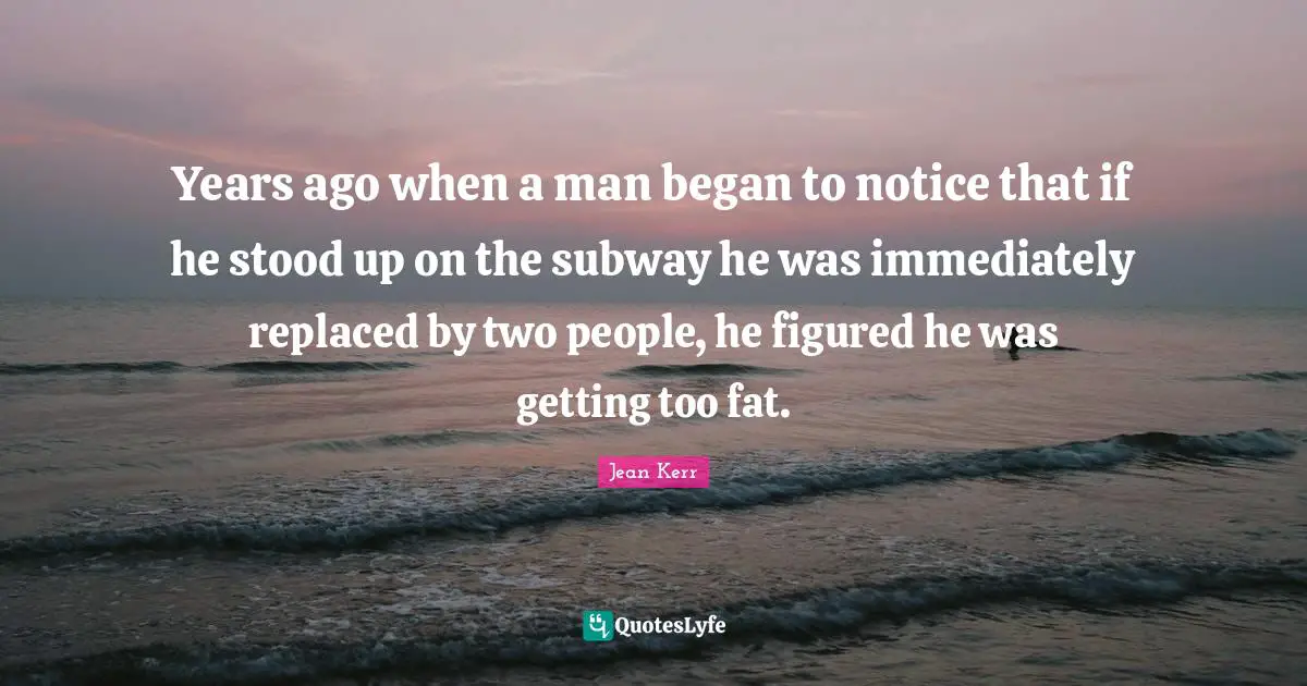 Years ago when a man began to notice that if he stood up on the subway he was immediately replaced by two people, he figured he was getting too fat.