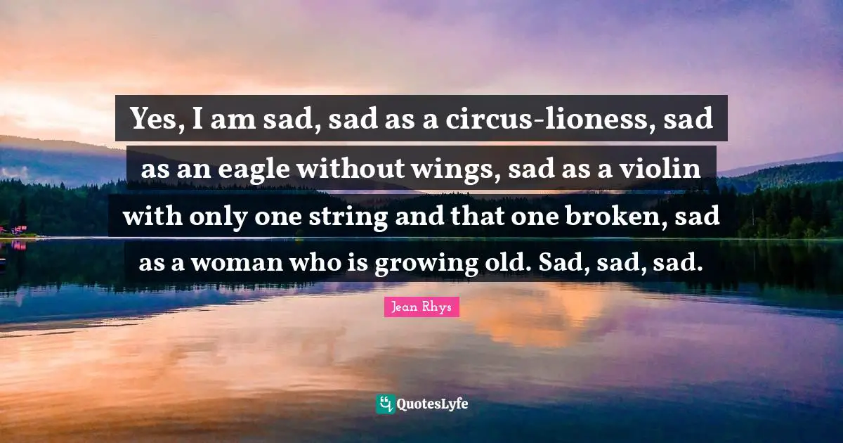 Yes, I am sad, sad as a circus-lioness, sad as an eagle without wings, sad as a violin with only one string and that one broken, sad as a woman who is growing old. Sad, sad, sad.