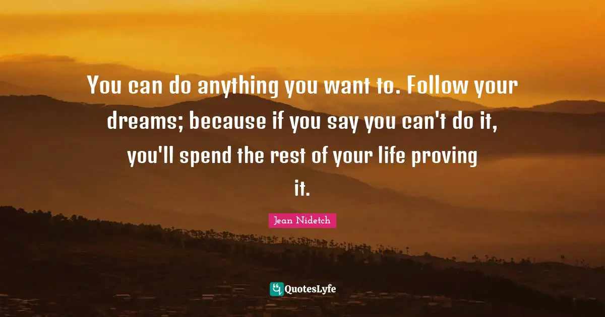 You can do anything you want to. Follow your dreams; because if you say you can't do it, you'll spend the rest of your life proving it.