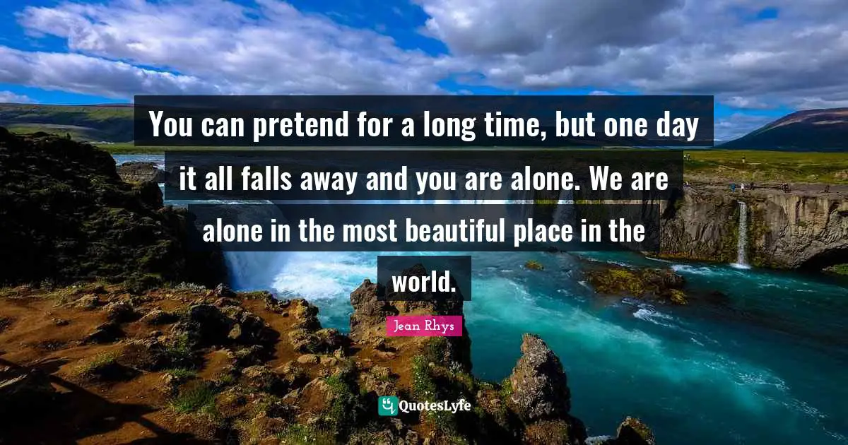 You can pretend for a long time, but one day it all falls away and you are alone. We are alone in the most beautiful place in the world.