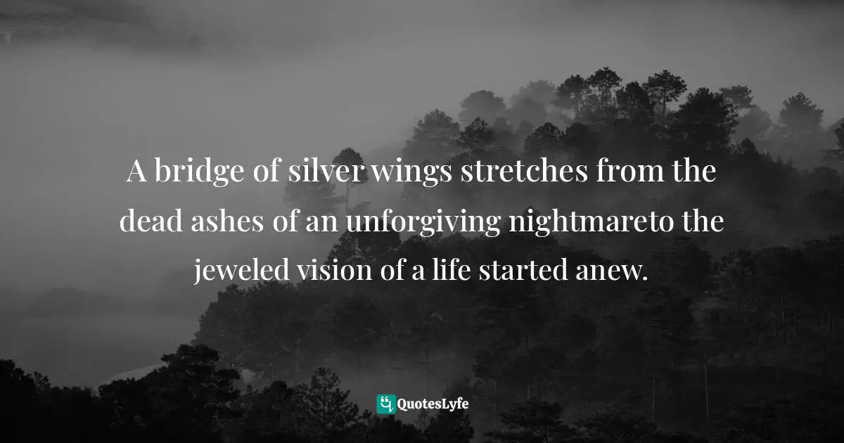 Aberjhani, Journey through the Power of the Rainbow: Quotations from a Life Made Out of Poetry Quotes: A bridge of silver wings stretches from the dead ashes of an unforgiving nightmareto the jeweled vision of a life started anew.