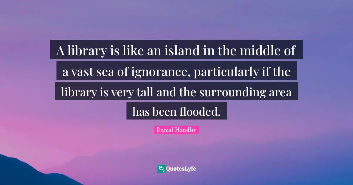 Daniel Handler Quotes: "A library is like an island in the middle of a vast sea of ignorance, particularly if the library is very tall and the surrounding area has been flooded."