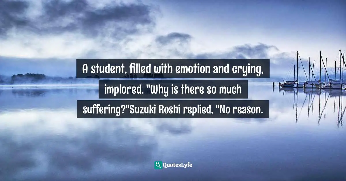 A student, filled with emotion and crying, implored, "Why is there so much suffering?"Suzuki Roshi replied, "No reason.