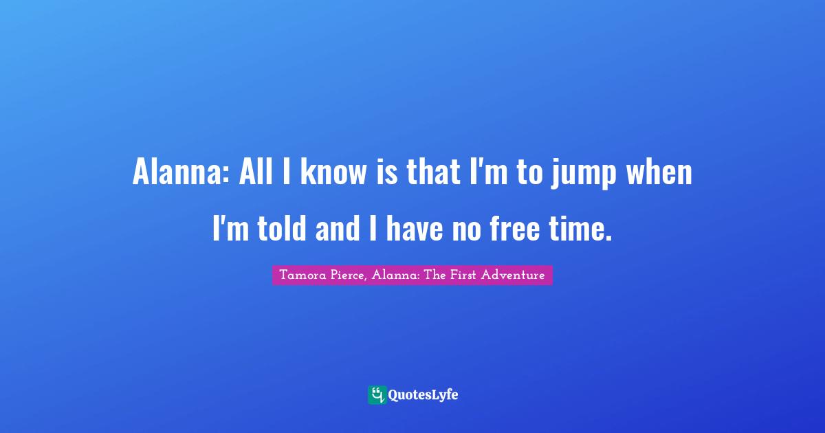 Alanna: All I know is that I'm to jump when I'm told and I have no free time.