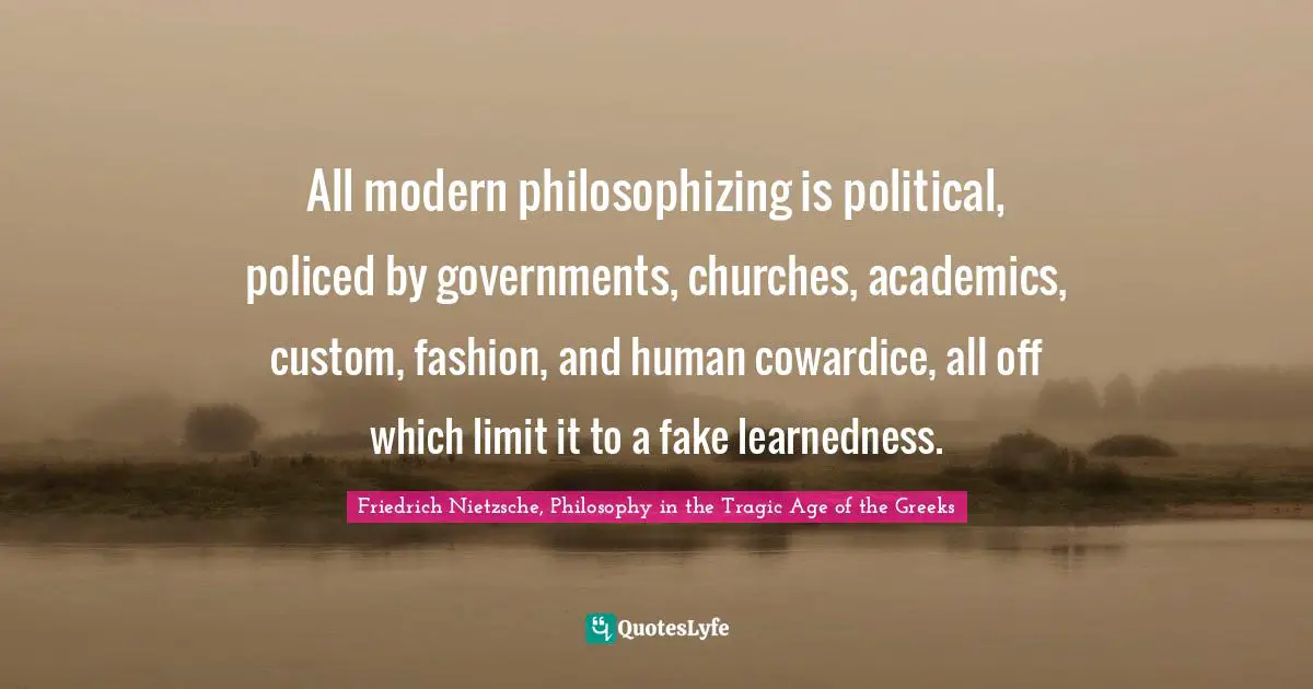 All modern philosophizing is political, policed by governments, churches, academics, custom, fashion, and human cowardice, all off which limit it to a fake learnedness.