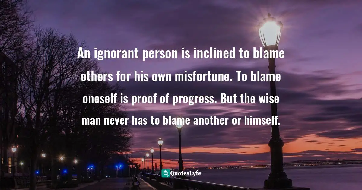 An ignorant person is inclined to blame others for his own misfortune. To blame oneself is proof of progress. But the wise man never has to blame another or himself.