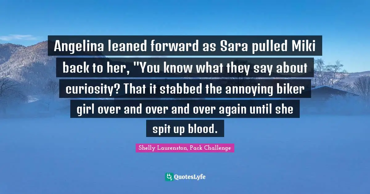 Angelina leaned forward as Sara pulled Miki back to her, "You know what they say about curiosity? That it stabbed the annoying biker girl over and over and over again until she spit up blood.
