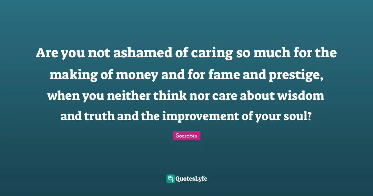 Are you not ashamed of caring so much for the making of money and for fame and prestige, when you neither think nor care about wisdom and truth and the improvement of your soul?