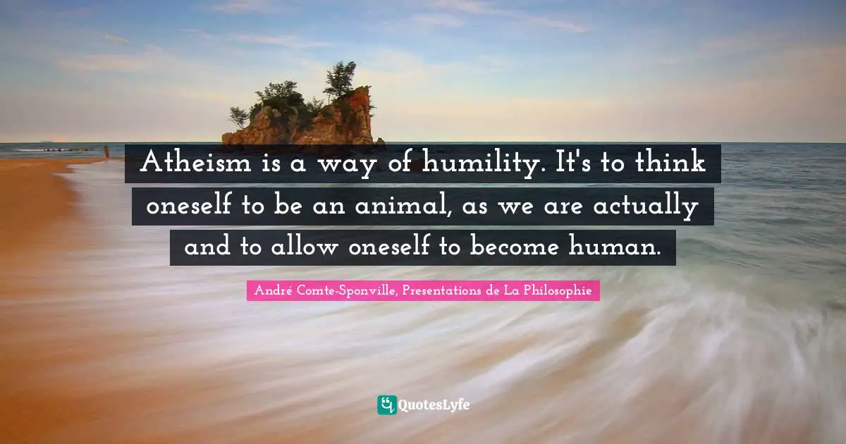Atheism is a way of humility. It's to think oneself to be an animal, as we are actually and to allow oneself to become human.