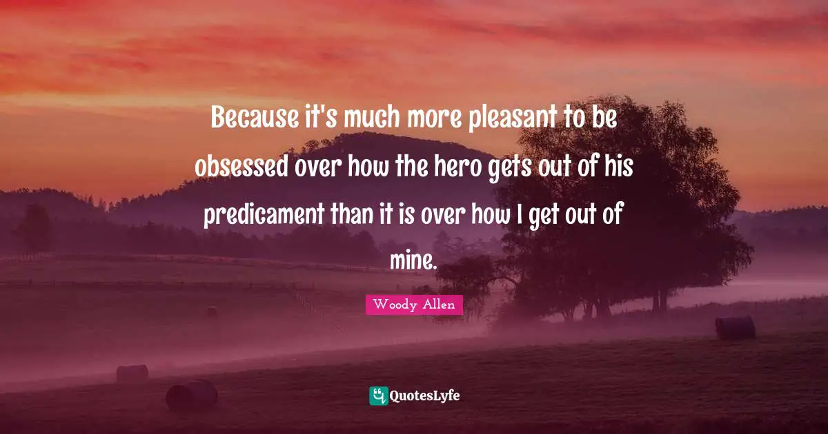 Woody Allen Quotes: Because it's much more pleasant to be obsessed over how the hero gets out of his predicament than it is over how I get out of mine.