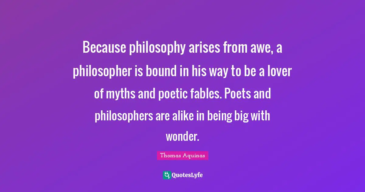 Poet Quotes: "Because philosophy arises from awe, a philosopher is bound in his way to be a lover of myths and poetic fables. Poets and philosophers are alike in being big with wonder."