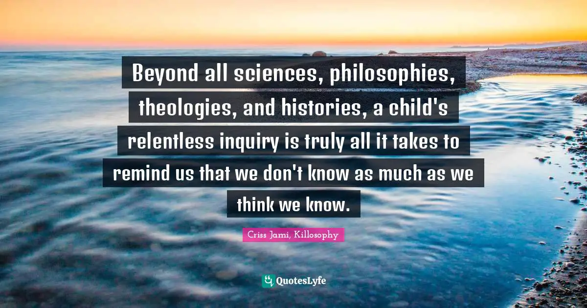 Criss Jami, Killosophy Quotes: Beyond all sciences, philosophies, theologies, and histories, a child's relentless inquiry is truly all it takes to remind us that we don't know as much as we think we know.
