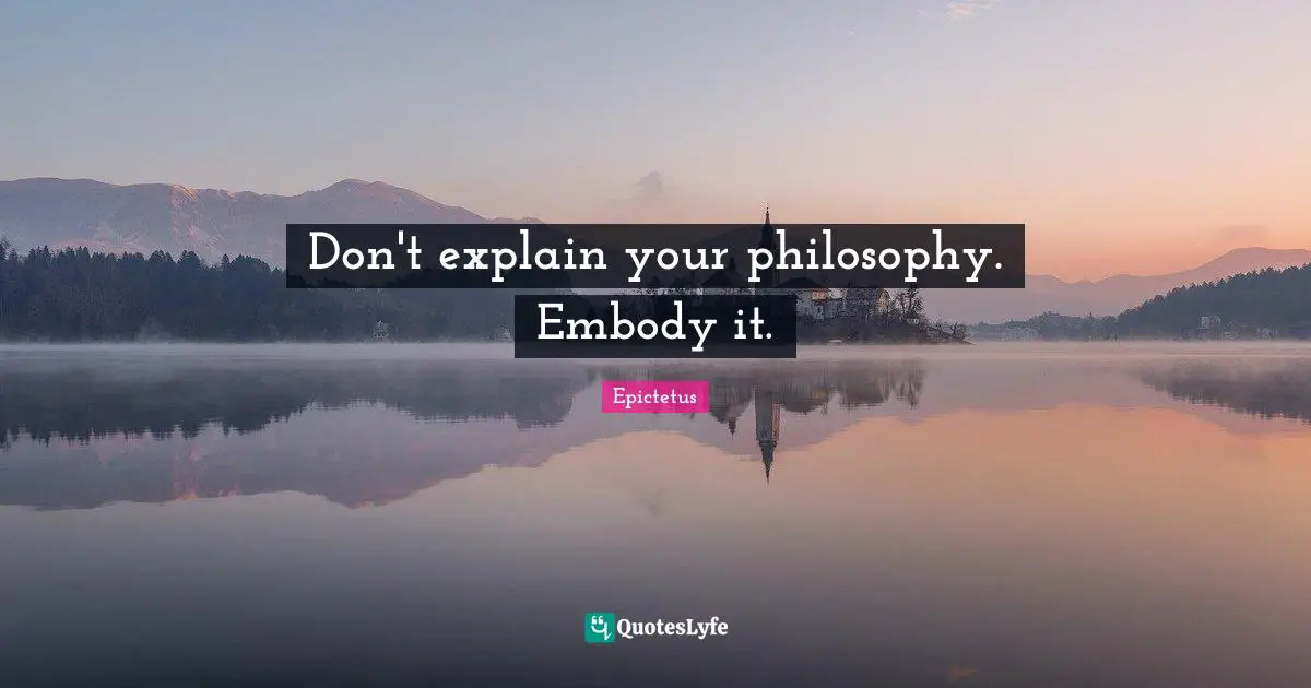 Don't explain your philosophy. Embody it.