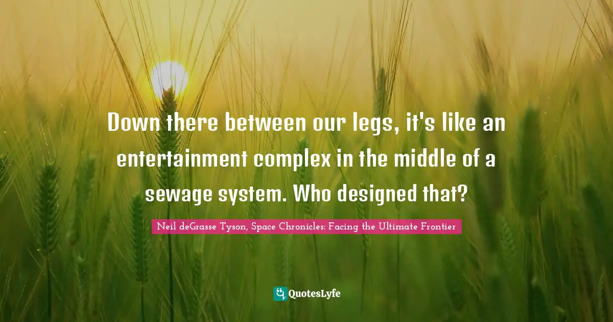 Down there between our legs, it's like an entertainment complex in the middle of a sewage system. Who designed that?