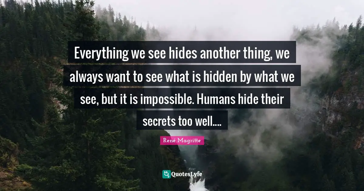 Everything we see hides another thing, we always want to see what is hidden by what we see, but it is impossible. Humans hide their secrets too well....