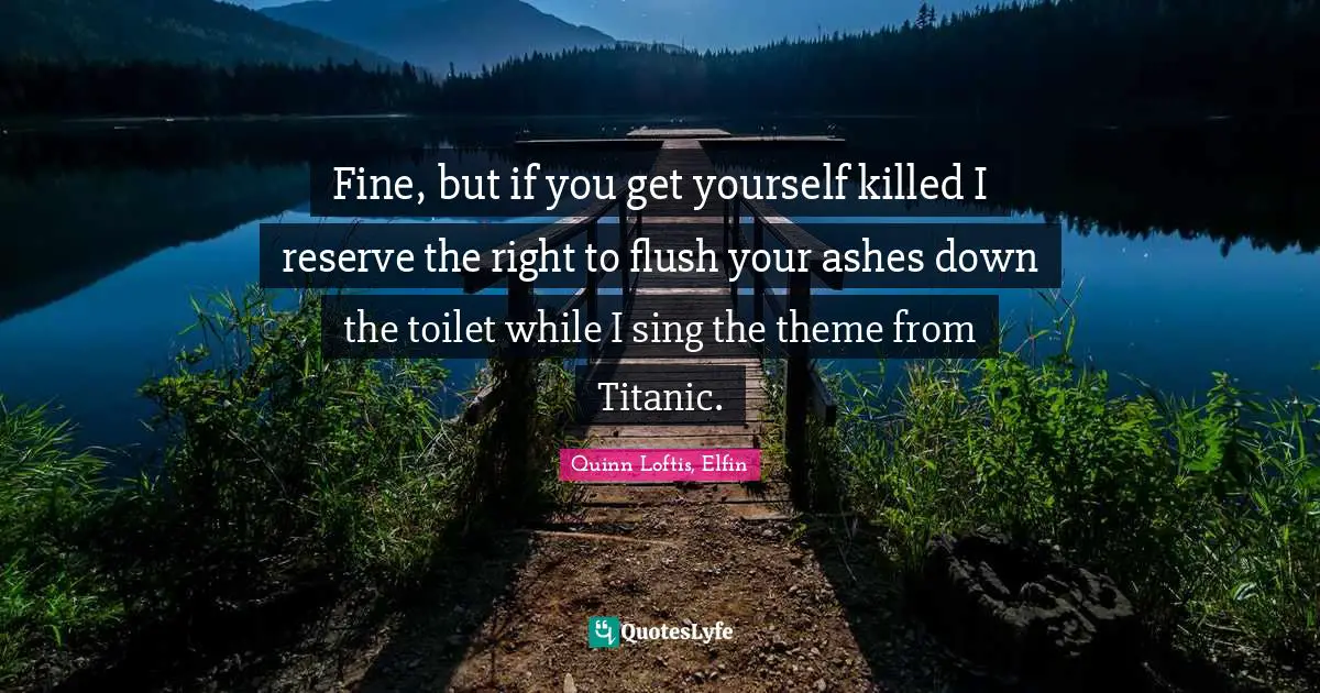 Fine, but if you get yourself killed I reserve the right to flush your ashes down the toilet while I sing the theme from Titanic.