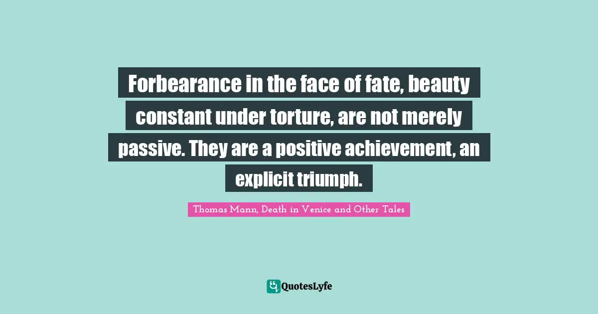 Forbearance in the face of fate, beauty constant under torture, are not merely passive. They are a positive achievement, an explicit triumph.