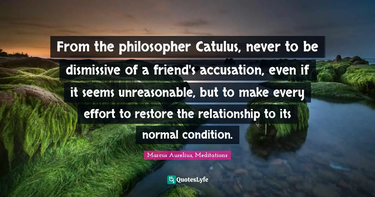 From the philosopher Catulus, never to be dismissive of a friend's accusation, even if it seems unreasonable, but to make every effort to restore the relationship to its normal condition.