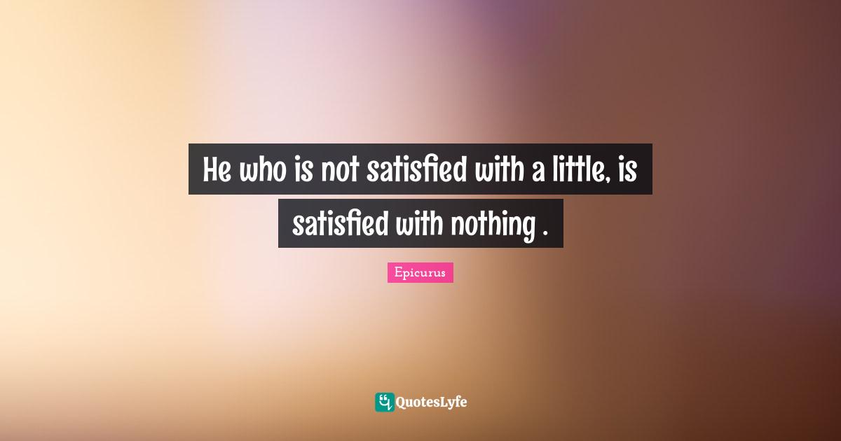 He who is not satisfied with a little, is satisfied with nothing .