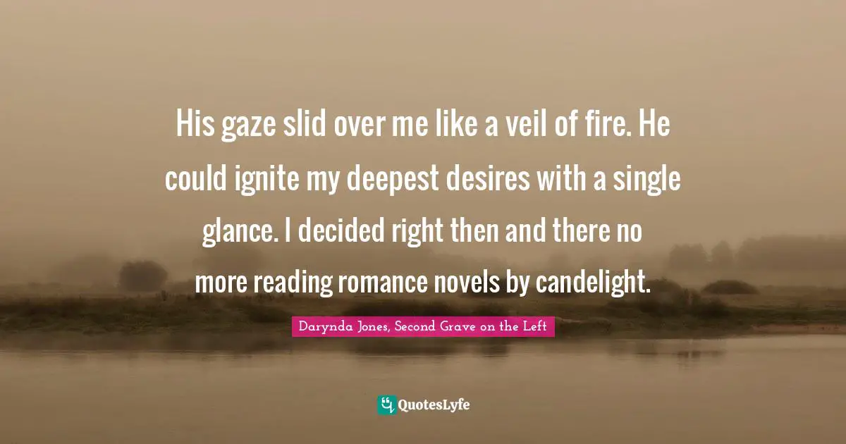 Romance Novels Quotes: "His gaze slid over me like a veil of fire. He could ignite my deepest desires with a single glance. I decided right then and there no more reading romance novels by candelight."
