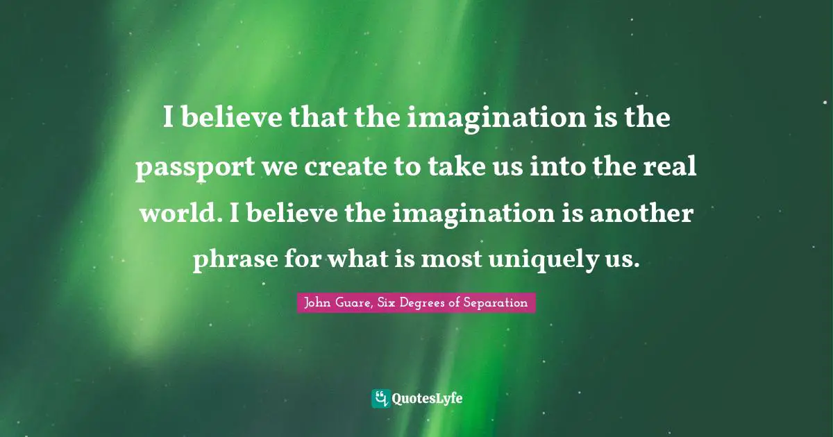 I believe that the imagination is the passport we create to take us into the real world. I believe the imagination is another phrase for what is most uniquely us.