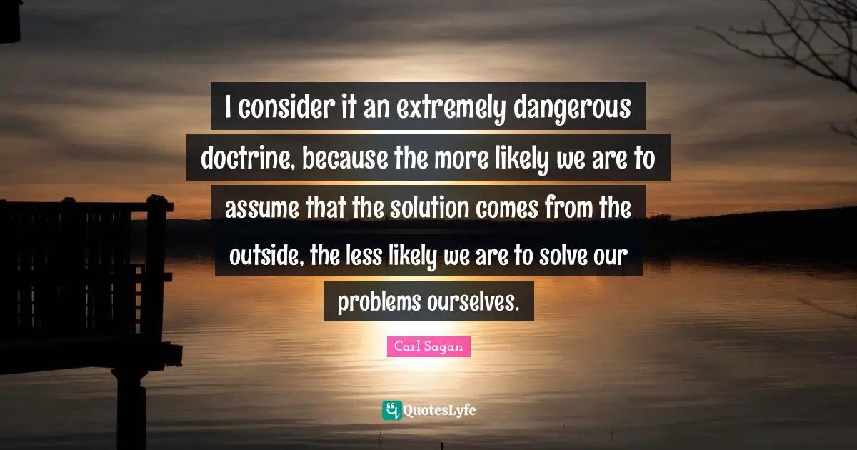 I consider it an extremely dangerous doctrine, because the more likely we are to assume that the solution comes from the outside, the less likely we are to solve our problems ourselves.