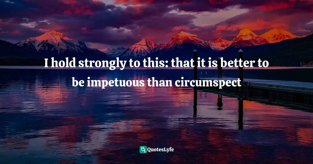 I hold strongly to this: that it is better to be impetuous than circumspect