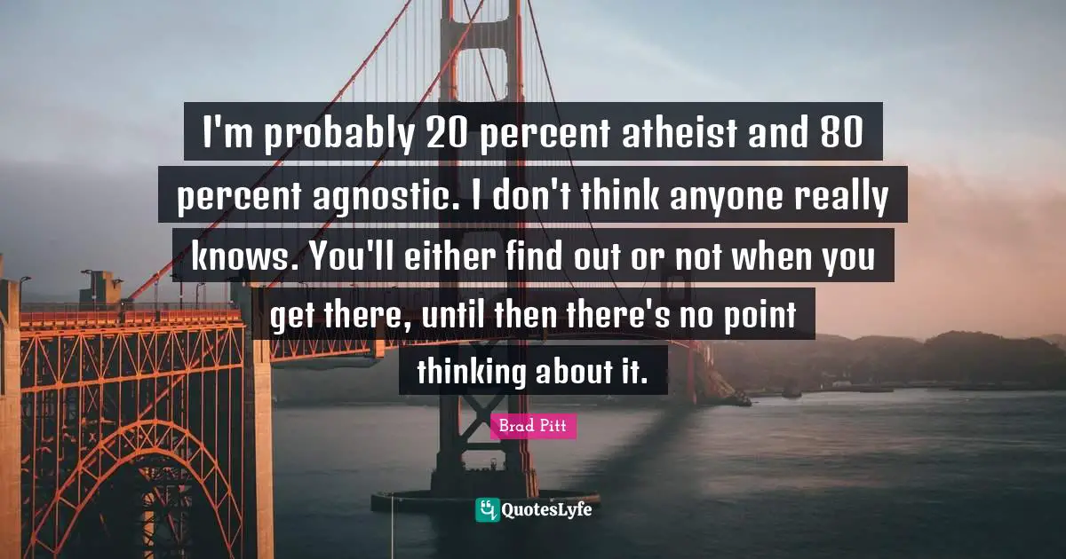Brad Pitt Quotes: I'm probably 20 percent atheist and 80 percent agnostic. I don't think anyone really knows. You'll either find out or not when you get there, until then there's no point thinking about it.