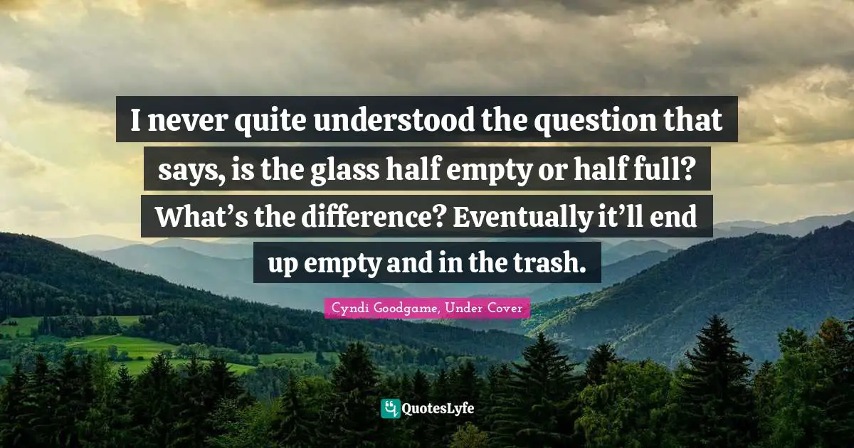 I never quite understood the question that says, is the glass half empty or half full? What’s the difference? Eventually it’ll end up empty and in the trash.