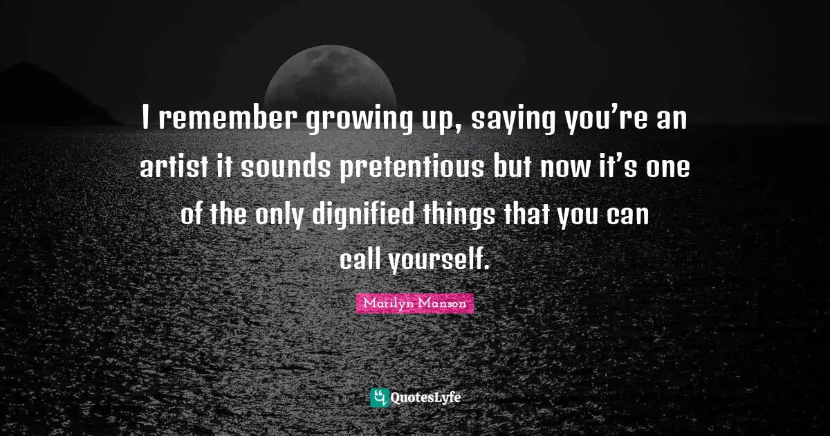 I remember growing up, saying you’re an artist it sounds pretentious but now it’s one of the only dignified things that you can call yourself.