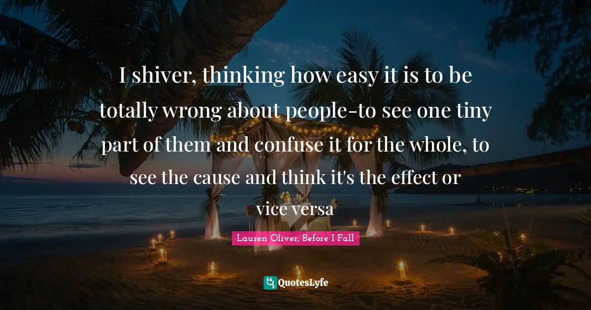 I shiver, thinking how easy it is to be totally wrong about people-to see one tiny part of them and confuse it for the whole, to see the cause and think it's the effect or vice versa