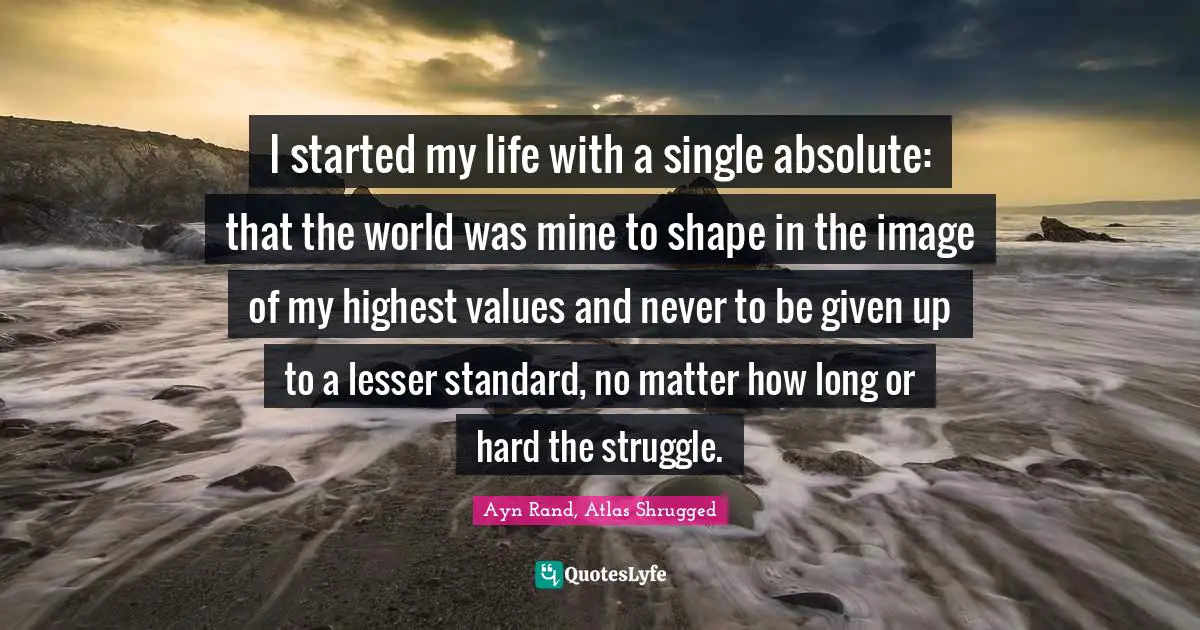 Ayn Rand, Atlas Shrugged Quotes: I started my life with a single absolute: that the world was mine to shape in the image of my highest values and never to be given up to a lesser standard, no matter how long or hard the struggle.