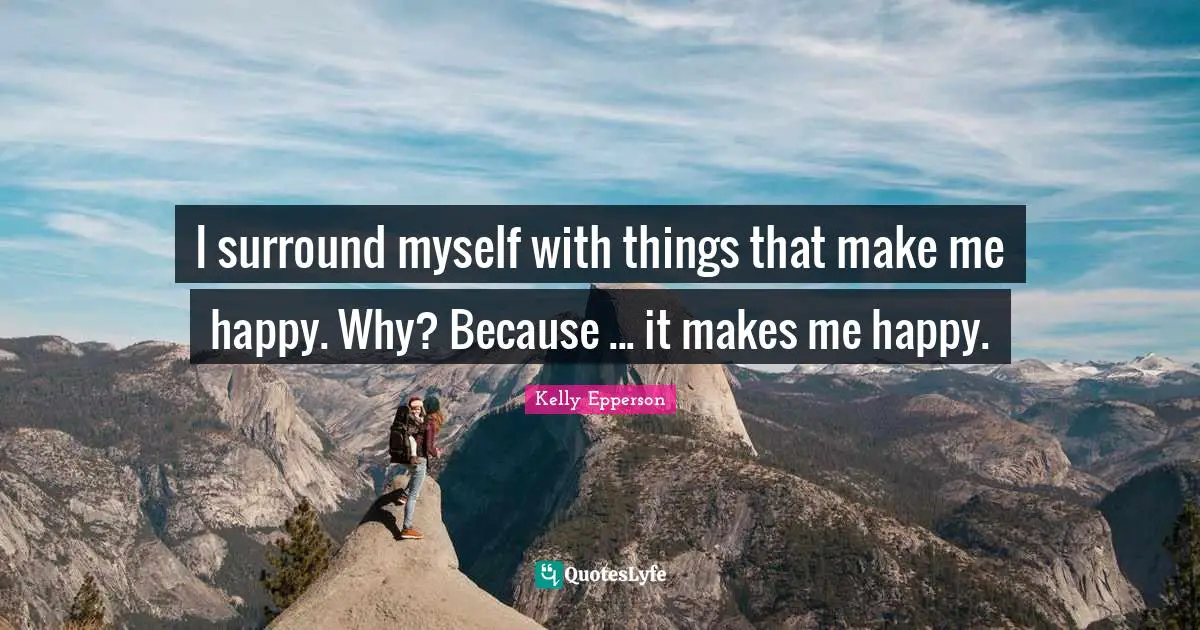 I surround myself with things that make me happy. Why? Because ... it makes me happy.