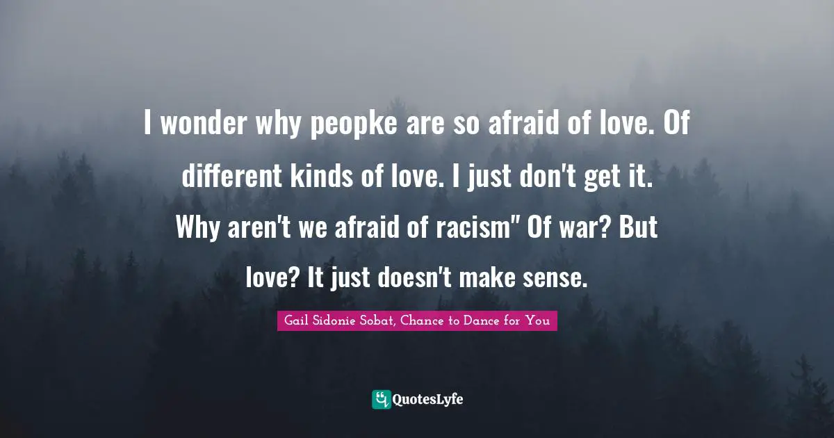 I wonder why peopke are so afraid of love. Of different kinds of love. I just don't get it. Why aren't we afraid of racism" Of war? But love? It just doesn't make sense.