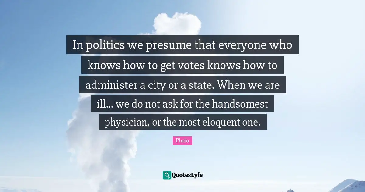 In politics we presume that everyone who knows how to get votes knows how to administer a city or a state. When we are ill... we do not ask for the handsomest physician, or the most eloquent one.