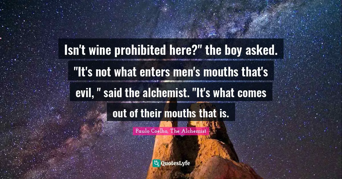 Isn't wine prohibited here?" the boy asked. "It's not what enters men's mouths that's evil, " said the alchemist. "It's what comes out of their mouths that is.