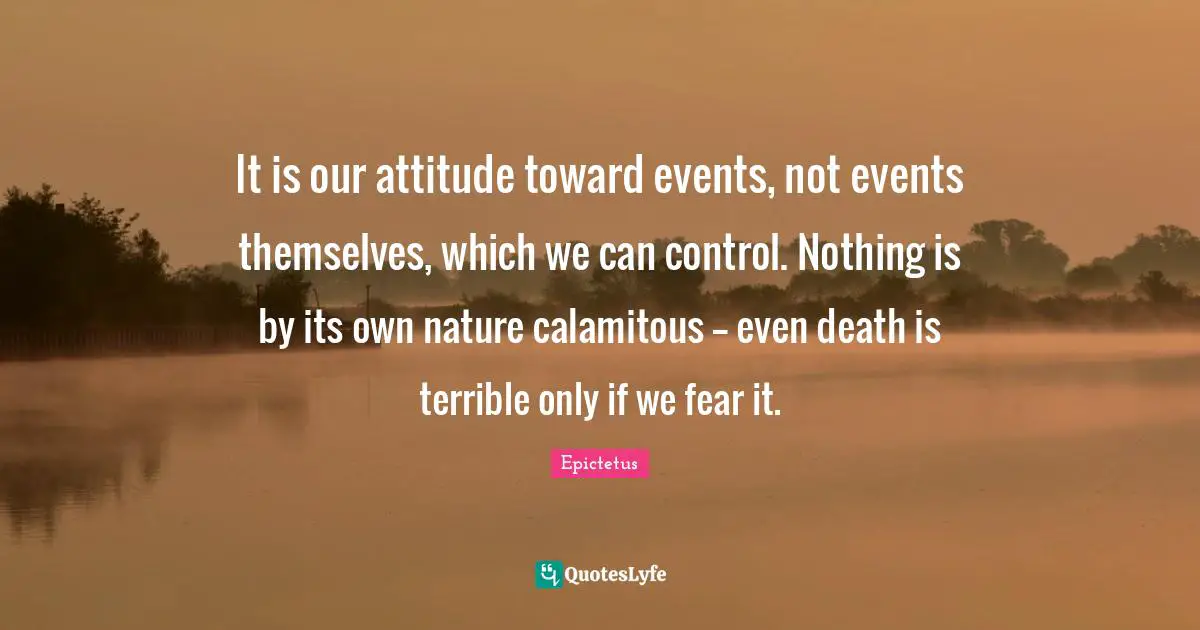 Behaviour Quotes: "It is our attitude toward events, not events themselves, which we can control. Nothing is by its own nature calamitous -- even death is terrible only if we fear it."