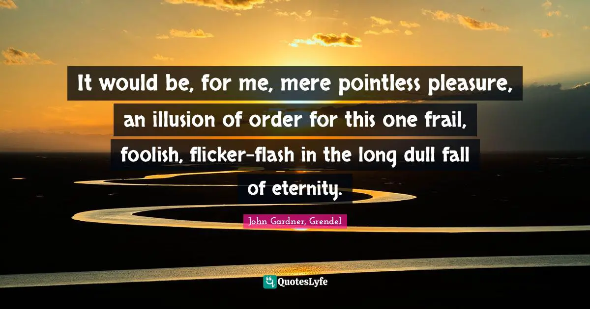 It would be, for me, mere pointless pleasure, an illusion of order for this one frail, foolish, flicker-flash in the long dull fall of eternity.