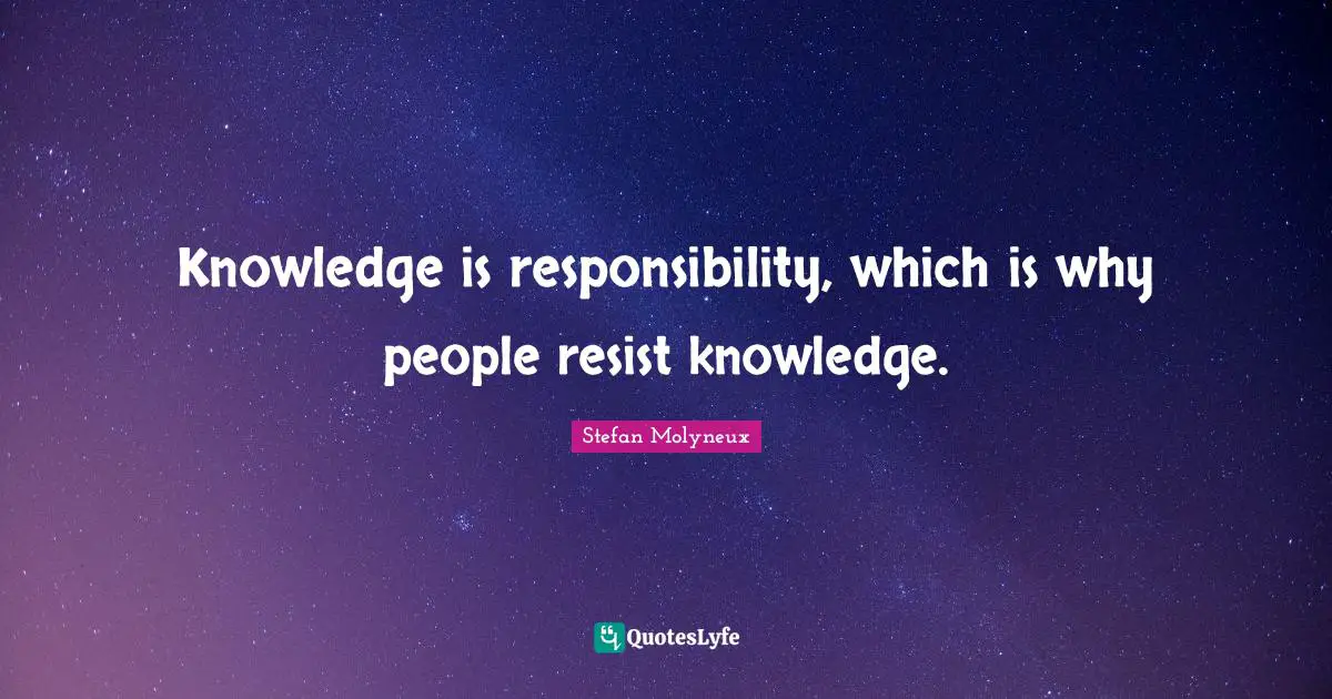 Knowledge is responsibility, which is why people resist knowledge.
