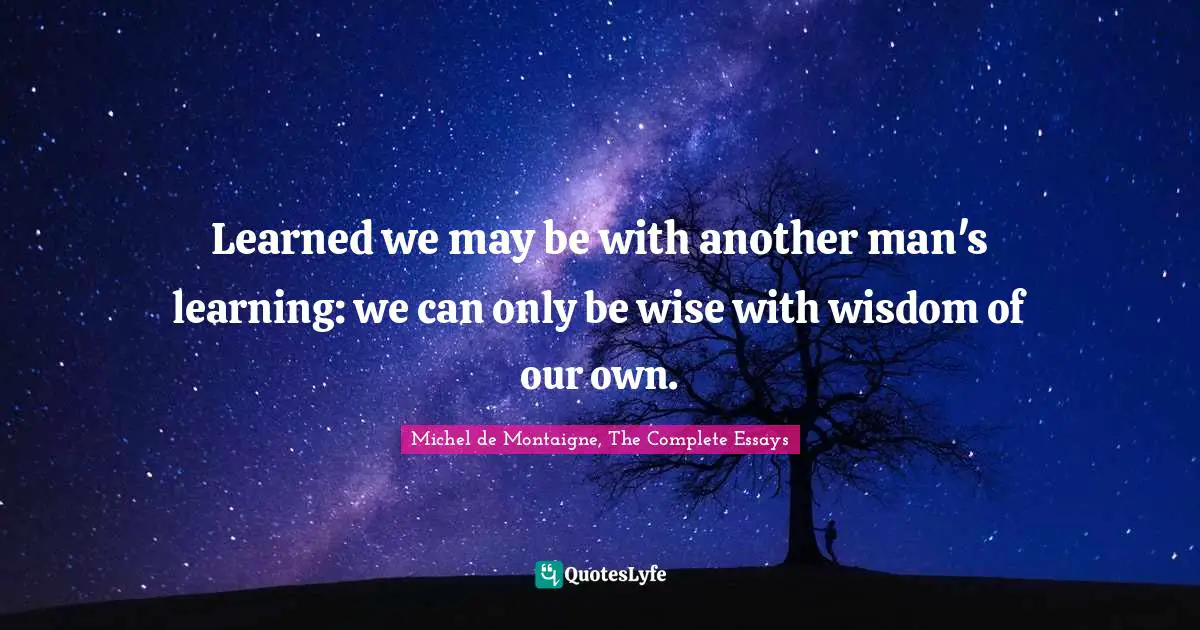 Learned we may be with another man's learning: we can only be wise with wisdom of our own.