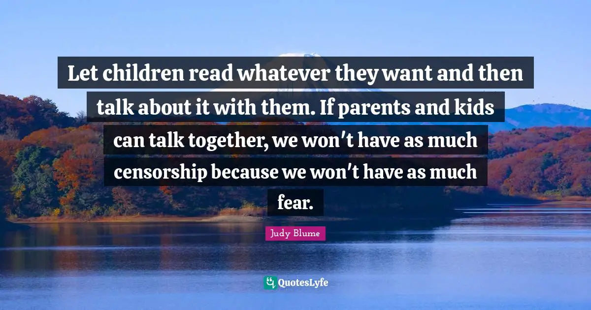 Let children read whatever they want and then talk about it with them. If parents and kids can talk together, we won't have as much censorship because we won't have as much fear.