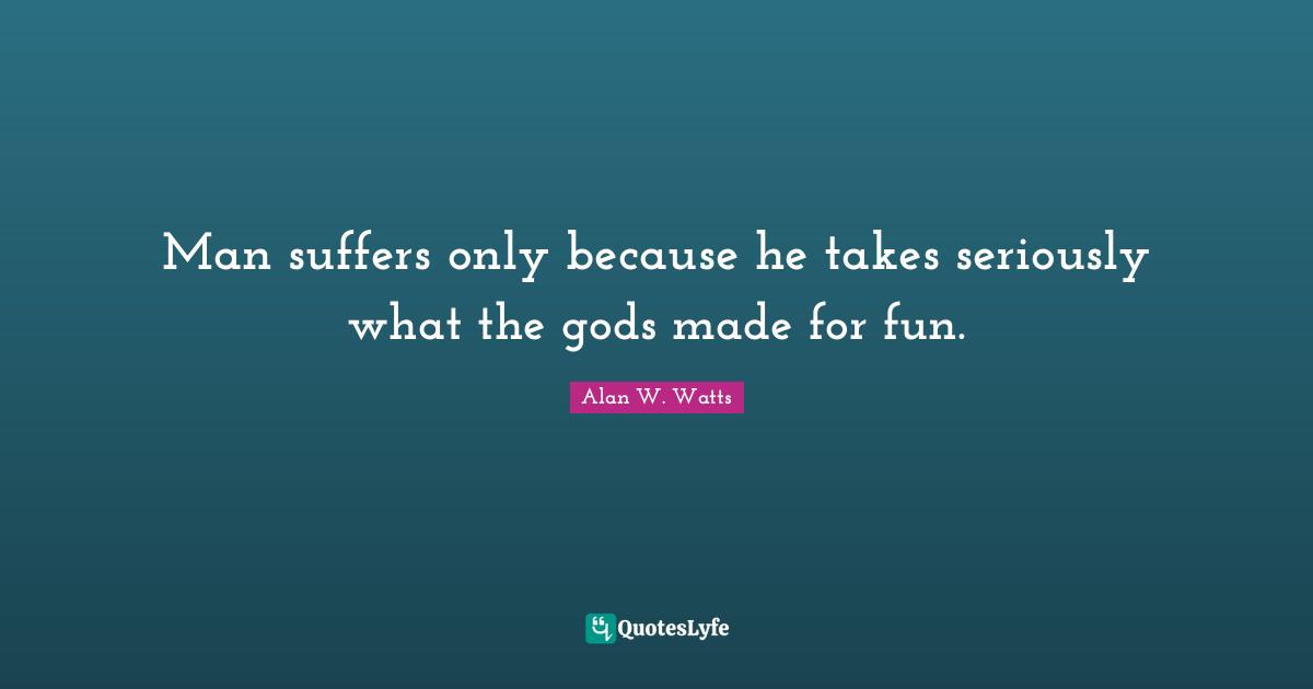 Alan W. Watts Quotes: "Man suffers only because he takes seriously what the gods made for fun."