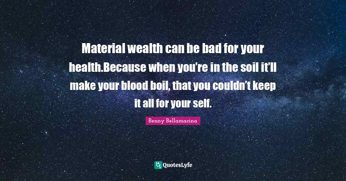 Material wealth can be bad for your health.Because when you’re in the soil it’ll make your blood boil, that you couldn’t keep it all for your self.