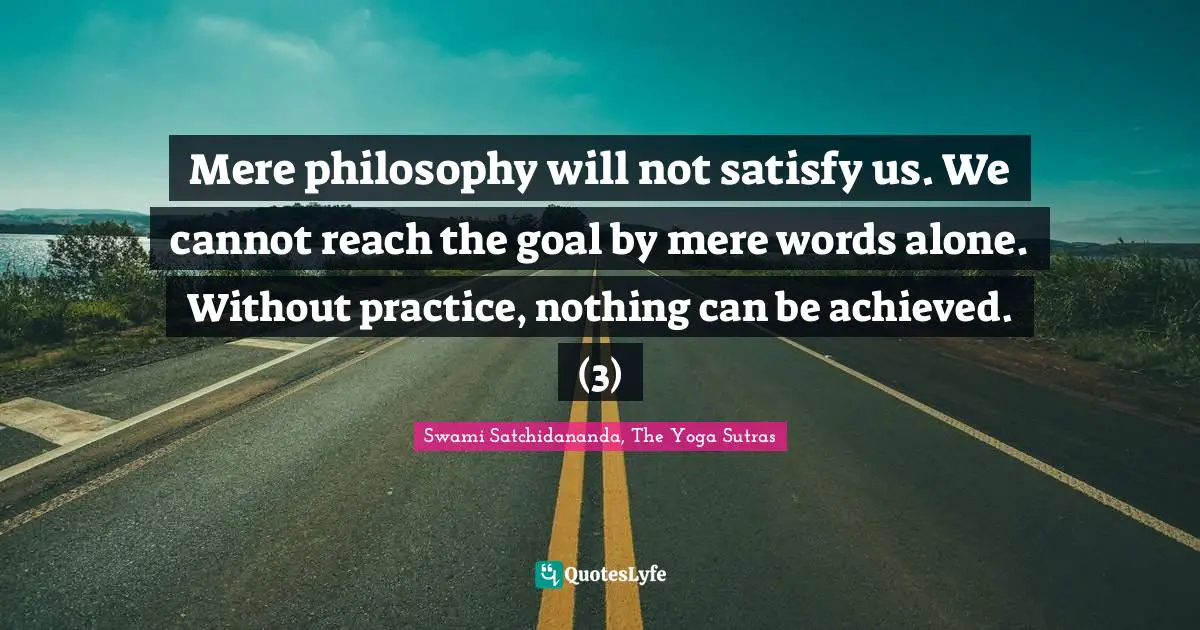 Mere philosophy will not satisfy us. We cannot reach the goal by mere words alone. Without practice, nothing can be achieved. (3)